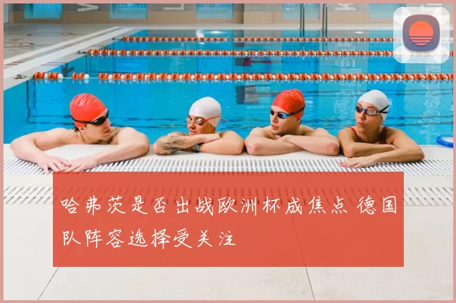 哈弗茨是否出战欧洲杯成焦点 德国队阵容选择受关注