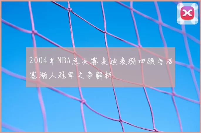 2004年NBA总决赛麦迪表现回顾与活塞湖人冠军之争解析