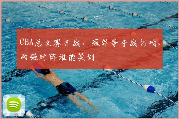 CBA总决赛开战,冠军争夺战打响,两强对阵谁能笑到