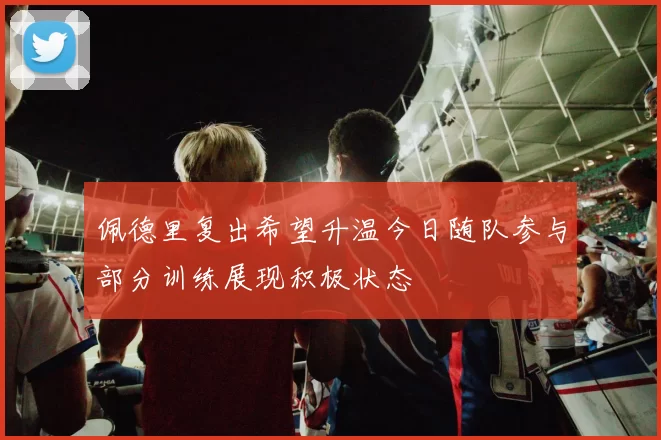 佩德里复出希望升温今日随队参与部分训练展现积极状态