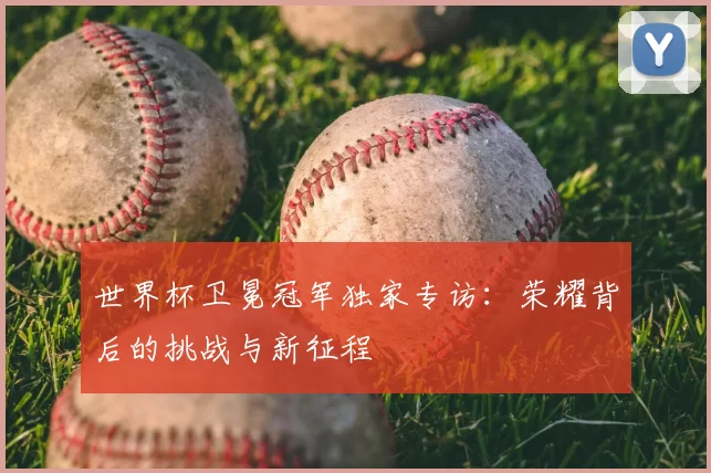 世界杯卫冕冠军独家专访：荣耀背后的挑战与新征程