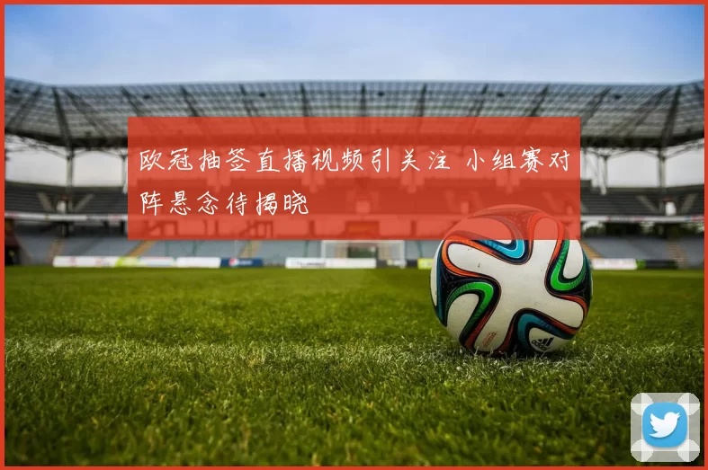 欧冠抽签直播视频引关注 小组赛对阵悬念待揭晓