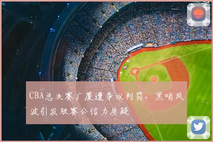 CBA总决赛广厦遭争议判罚,黑哨风波引发联赛公信力质疑
