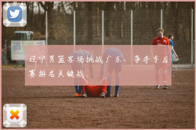 辽宁男篮客场挑战广东,争夺季后赛排名关键战