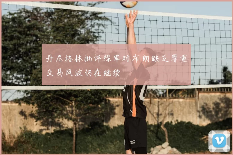 丹尼格林批评绿军对布朗缺乏尊重交易风波仍在继续