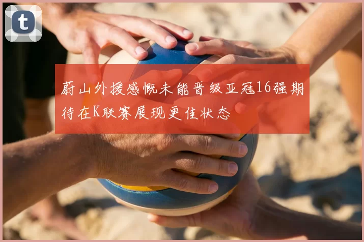 蔚山外援感慨未能晋级亚冠16强期待在K联赛展现更佳状态