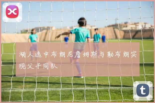 湖人选中布朗尼詹姆斯与勒布朗实现父子同队