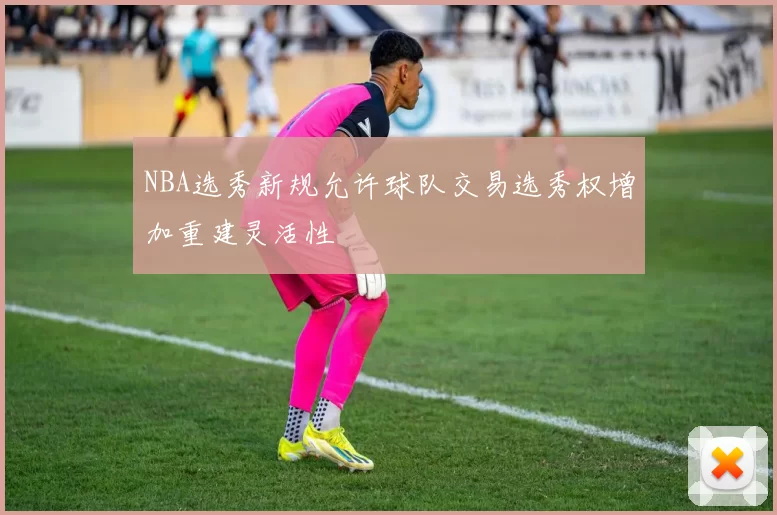 NBA选秀新规允许球队交易选秀权增加重建灵活性