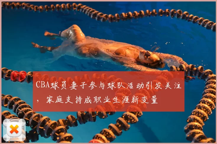 CBA球员妻子参与球队活动引发关注，家庭支持成职业生涯新变量