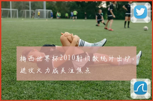梅西世界杯2010射门数统计出炉,进攻火力成关注焦点
