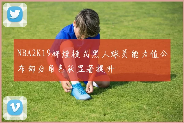 NBA2K19辉煌模式黑人球员能力值公布部分角色获显著提升