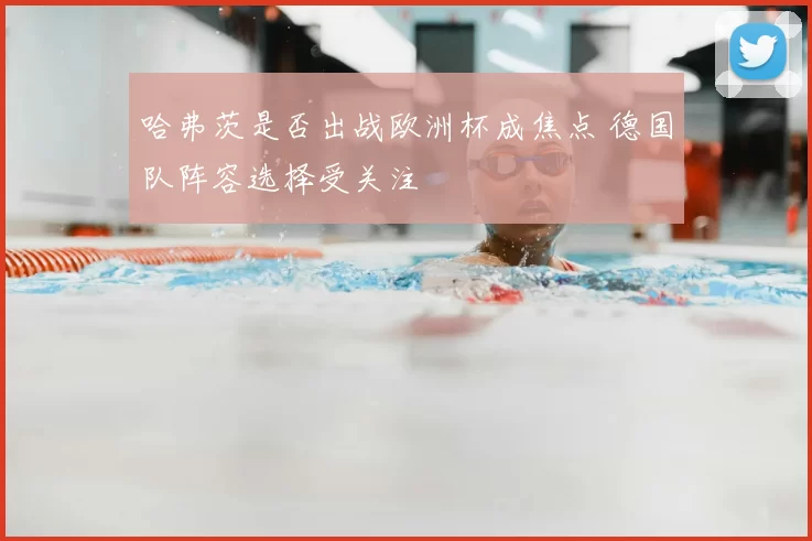 哈弗茨是否出战欧洲杯成焦点 德国队阵容选择受关注