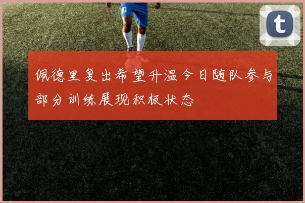 佩德里复出希望升温今日随队参与部分训练展现积极状态