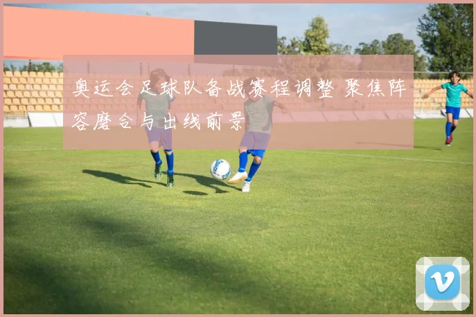 奥运会足球队备战赛程调整 聚焦阵容磨合与出线前景