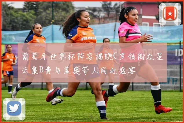 葡萄牙世界杯阵容揭晓C罗领衔众星云集B费与莱奥等人同赴盛宴