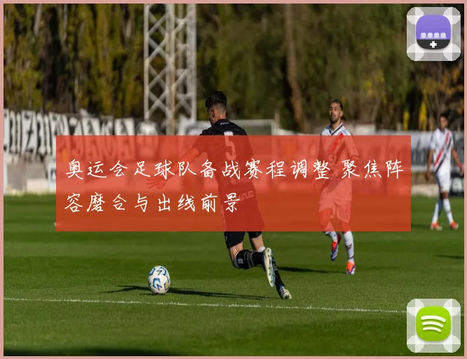 奥运会足球队备战赛程调整 聚焦阵容磨合与出线前景