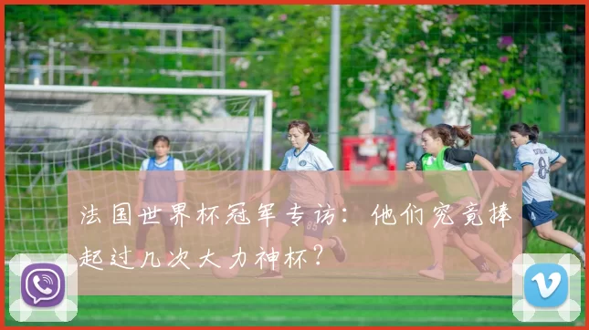 法国世界杯冠军专访:他们究竟捧起过几次大力神杯?