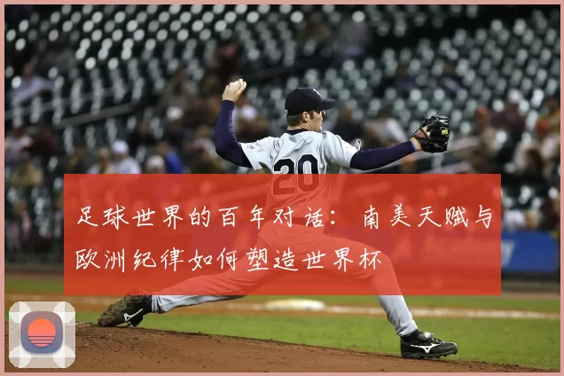 足球世界的百年对话：南美天赋与欧洲纪律如何塑造世界杯