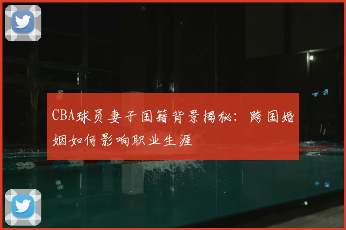 CBA球员妻子国籍背景揭秘：跨国婚姻如何影响职业生涯