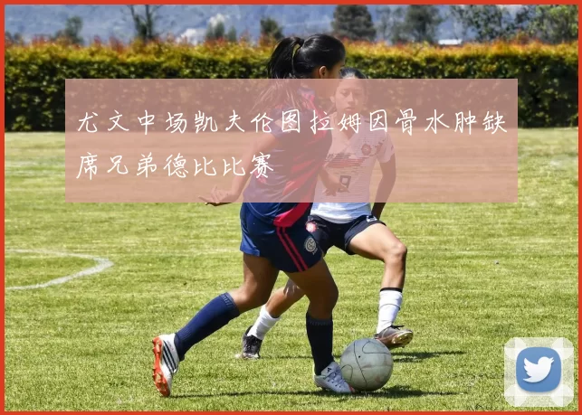 尤文中场凯夫伦图拉姆因骨水肿缺席兄弟德比比赛