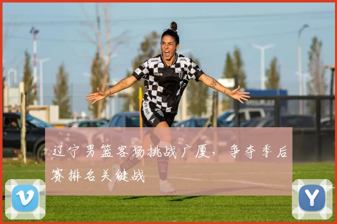 辽宁男篮客场挑战广厦,争夺季后赛排名关键战