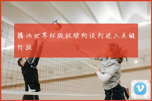 腾讯世界杯版权续约谈判进入关键阶段