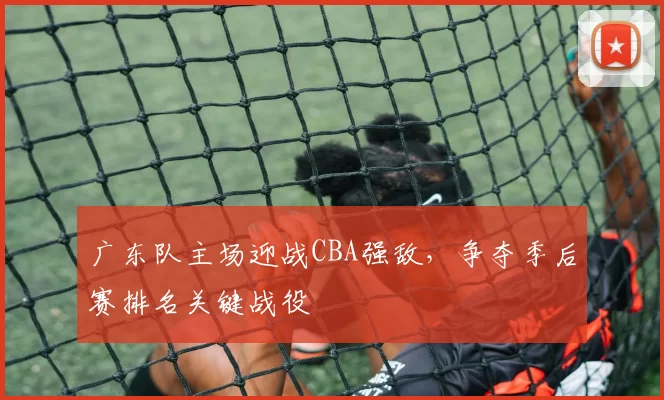 广东队主场迎战CBA强敌,争夺季后赛排名关键战役