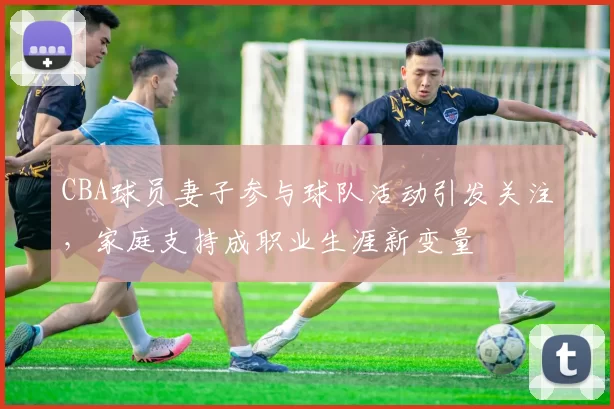 CBA球员妻子参与球队活动引发关注,家庭支持成职业生涯新变量