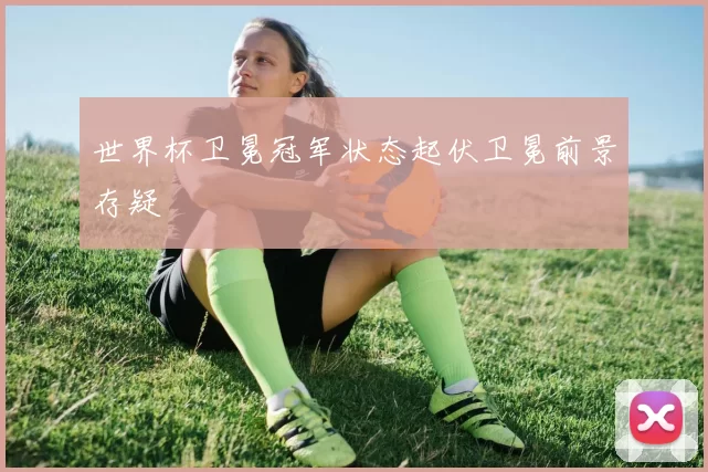 世界杯卫冕冠军状态起伏卫冕前景存疑