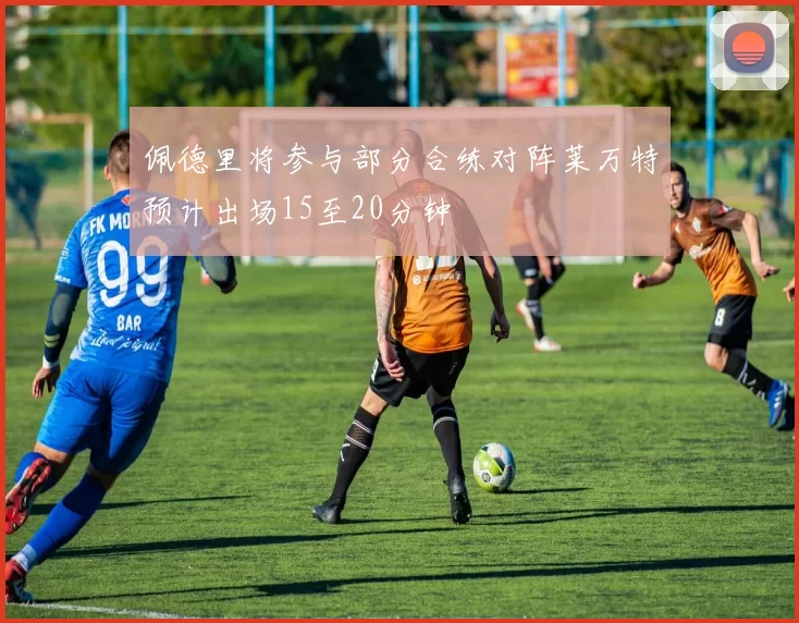 佩德里将参与部分合练对阵莱万特预计出场15至20分钟