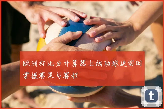 欧洲杯比分计算器上线助球迷实时掌握赛果与赛程