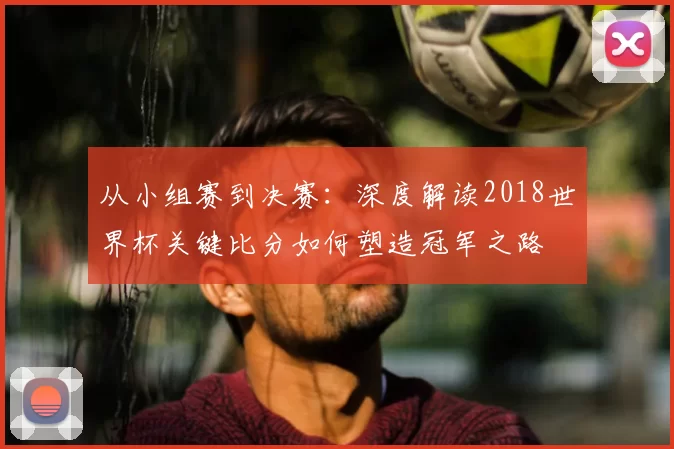 从小组赛到决赛:深度解读2018世界杯关键比分如何塑造冠军之路