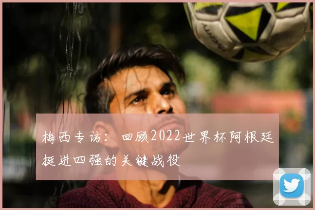 梅西专访:回顾2022世界杯阿根廷挺进四强的关键战役
