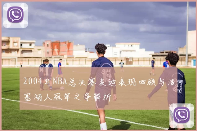 2004年NBA总决赛麦迪表现回顾与活塞湖人冠军之争解析