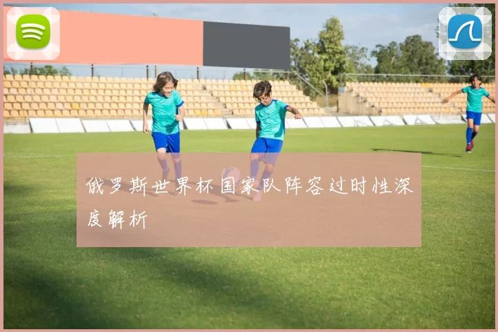 俄罗斯世界杯国家队阵容过时性深度解析