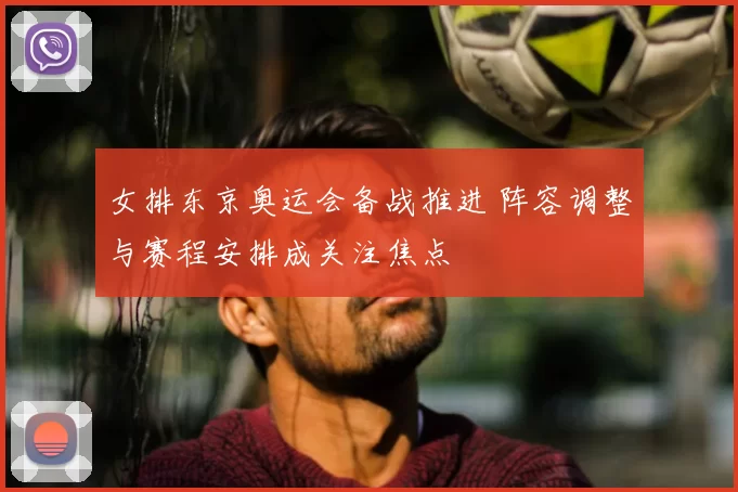 女排东京奥运会备战推进 阵容调整与赛程安排成关注焦点