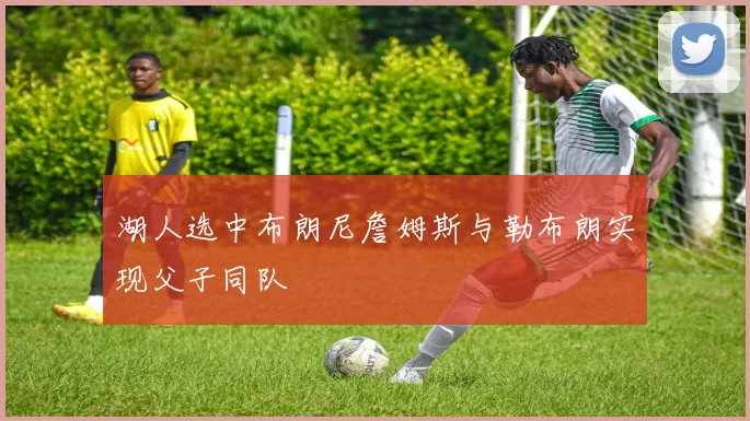 湖人选中布朗尼詹姆斯与勒布朗实现父子同队