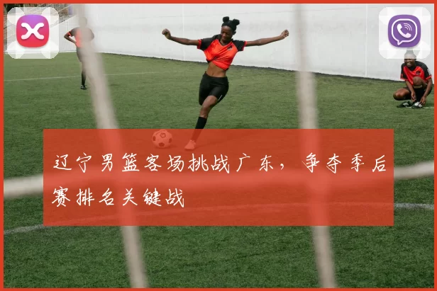 辽宁男篮客场挑战广东，争夺季后赛排名关键战