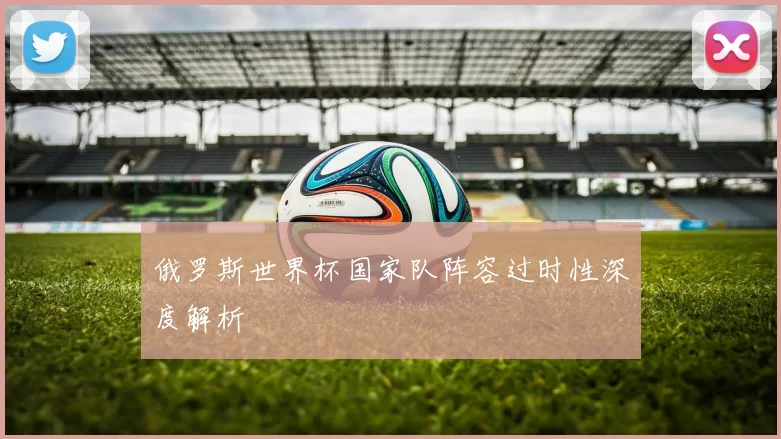 俄罗斯世界杯国家队阵容过时性深度解析