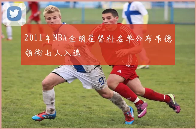 2011年NBA全明星替补名单公布韦德领衔七人入选
