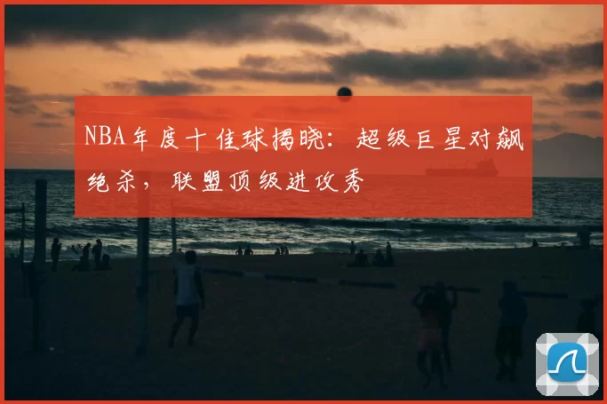 NBA年度十佳球揭晓：超级巨星对飙绝杀，联盟顶级进攻秀