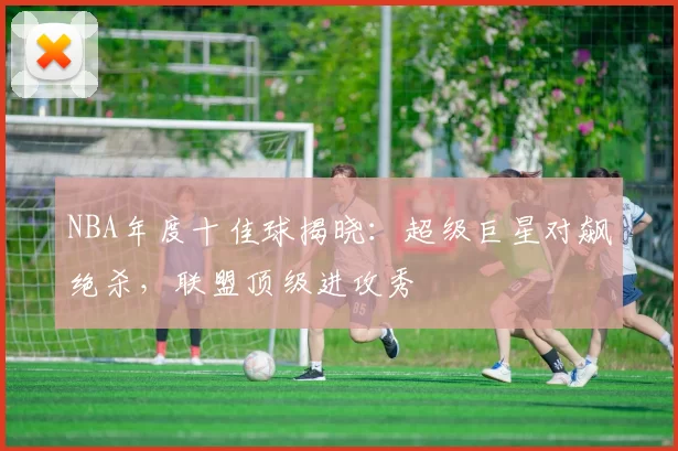 NBA年度十佳球揭晓：超级巨星对飙绝杀，联盟顶级进攻秀