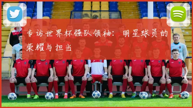 专访世界杯强队领袖:明星球员的荣耀与担当