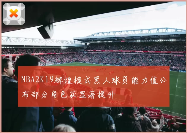 NBA2K19辉煌模式黑人球员能力值公布部分角色获显著提升